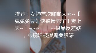 推荐！女神首次啪啪大秀~【兔兔兔豆】快被操死了！爽上天~！~~~✨✨✨--极品反差婊，眼镜妹被操鬼哭狼嚎