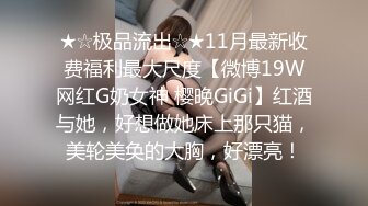 ★☆极品流出☆★11月最新收费福利最大尺度【微博19W网红G奶女神 樱晚GiGi】红酒与她，好想做她床上那只猫，美轮美奂的大胸，好漂亮！