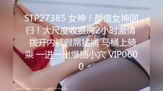 STP27385 女神！颜值女神回归！大尺度收费房2小时激情  拨开内裤假屌猛捅 马桶上骑乘 一进一出爆插小穴 VIP0600