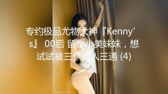 专约极品尤物大神『Kenny’s』 00后 留学小美妹妹，想试试被三个男人三通 (4)