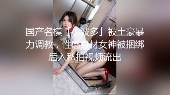 国产名模「小波多」被土豪暴力调教，性感身材女神被捆绑后入私拍视频流出