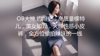  OB大神 约炮史：高质量模特儿，美女如云，火辣性感小皮裤，全方位偷拍辣妹的一线