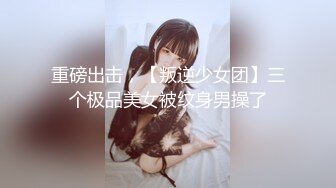 重磅出击，【叛逆少女团】三个极品美女被纹身男操了