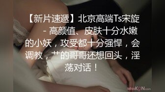 【新片速遞】北京高端Ts宋旋❤️ - 高颜值、皮肤十分水嫩的小妖，攻受都十分强悍，会调教，艹的哥哥还想回头，淫荡对话！