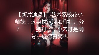 【新片速遞】  艺术系校花小师妹，这身材这屁股你打几分？❤️❤️别打了，小穴才是满分，玩得真爽！