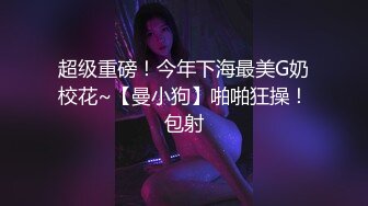 超级重磅！今年下海最美G奶校花~【曼小狗】啪啪狂操！包射