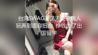  台湾SWAG淫荡天使被病人玩弄到面容扭曲  挣钱为了出国留学