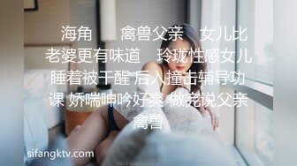 ✿海角❤️ 禽兽父亲✿ 女儿比老婆更有味道✿ 玲珑性感女儿睡着被干醒 后入撞击辅导功课 娇喘呻吟好爽 做完说父亲禽兽