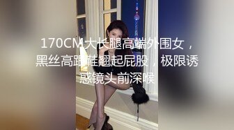  170CM大长腿高端外围女，黑丝高跟鞋翘起屁股，极限诱惑镜头前深喉