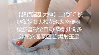 【超顶淫乱大神】二代CC 长腿御姐女大校花沦为肉便器 腰肢蜜臀全自动榨精 狂肏多汁蜜穴淫浆四溢 爆射玉足