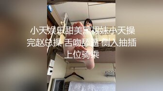  小天娱乐甜美黑裙妹小天操完赵总操 舌吻舔逼 侧入抽插上位骑乘