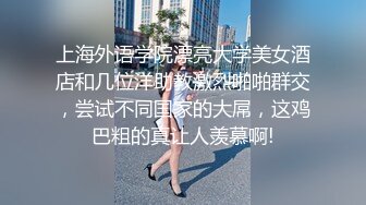 上海外语学院漂亮大学美女酒店和几位洋助教激烈啪啪群交，尝试不同国家的大屌，这鸡巴粗的真让人羡慕啊!