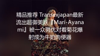 精品推荐 Transexjapan最新流出超御美妖『Mari-Ayanami』被一众男优对着菊花爆射成为牛奶肉便器