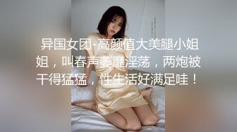  异国女团-高颜值大美腿小姐姐，叫春声萎靡淫荡，两炮被干得猛猛，性生活好满足哇！