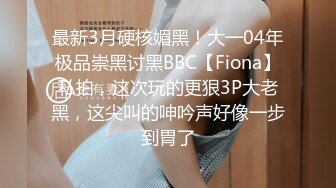 最新3月硬核媚黑！大一04年极品崇黑讨黑BBC【Fiona】私拍，这次玩的更狠3P大老黑，这尖叫的呻吟声好像一步到胃了