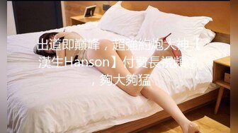 出道即巔峰，超強約炮大神【漢生Hanson】付費長視頻⑦，夠大夠猛