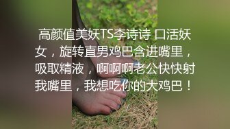 高颜值美妖TS李诗诗 口活妖女，旋转直男鸡巴含进嘴里，吸取精液，啊啊啊老公快快射我嘴里，我想吃你的大鸡巴！