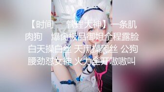 【时间❤️管理大神】一条肌肉狗✿ 爆肏极品御姐全程露脸 白天操白丝 天黑操黑丝 公狗腰劲怼女神 火力全开嗷嗷叫