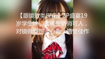 【眼镜败类探花】3P盛宴19岁学生妹，蜜桃臀娇俏可人，对镜做爱别出心裁，撸管佳作别错过