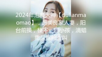 2024年泡良大神【dulianmaomao】，超美良家人妻，阳台前操，楼下一群小孩，滴蜡撒尿露脸浪叫