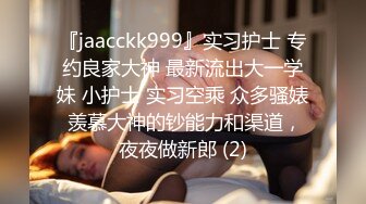 『jaacckk999』实习护士 专约良家大神 最新流出大一学妹 小护士 实习空乘 众多骚婊 羡慕大神的钞能力和渠道，夜夜做新郎 (2)