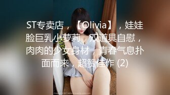 ST专卖店，【Olivia】，娃娃脸巨乳小萝莉，双道具自慰，肉肉的少女身材，青春气息扑面而来，超赞佳作 (2)