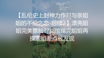 【乱伦史上封神力作??与亲姐姐的不伦之恋-后续2】漂亮姐姐完美露脸??宾馆操完姐姐再操表姐差点被发现