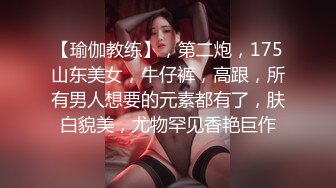 【瑜伽教练】，第二炮，175山东美女，牛仔裤，高跟，所有男人想要的元素都有了，肤白貌美，尤物罕见香艳巨作