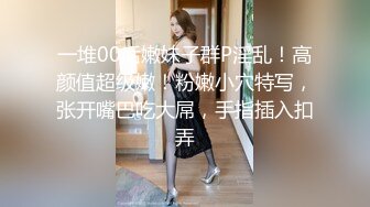 一堆00后嫩妹子群P淫乱！高颜值超级嫩！粉嫩小穴特写，张开嘴巴吃大屌，手指插入扣弄