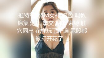 推特高颜SM女神 奶凶 调教锦集 炮机 拳交 捆绑 束缚 肛穴同出 花样玩了个遍 屁股都被打开花了！