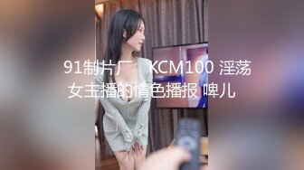 ✿91制片厂✿ KCM100 淫荡女主播的情色播报 啤儿