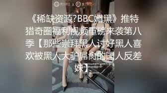 《稀缺资源?BBC媚黑》推特猎奇圈福利视频重磅来袭第八季【那些崇拜黑人讨好黑人喜欢被黑人大驴屌肏的国人反差妹】