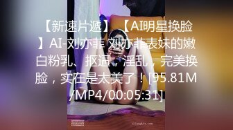 【新速片遞】 【AI明星换脸】AI-刘亦菲 刘亦菲表妹的嫩白粉乳、抠逼，淫乱，完美换脸，实在是太美了！[95.81M/MP4/00:05:31]