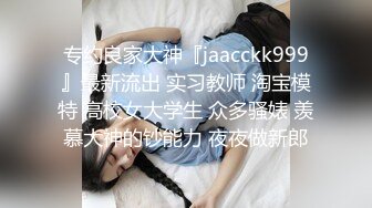 专约良家大神『jaacckk999』最新流出 实习教师 淘宝模特 高校女大学生 众多骚婊 羡慕大神的钞能力 夜夜做新郎