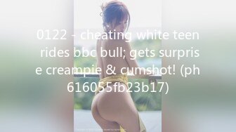 0122 - cheating white teen rides bbc bull; gets surprise creampie & cumshot! (ph616055fb23b17)