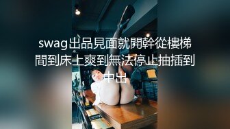 swag出品見面就開幹從樓梯間到床上爽到無法停止抽插到中出