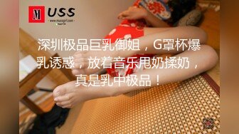 深圳极品巨乳御姐，G罩杯爆乳诱惑，放着音乐甩奶揉奶，真是乳中极品！