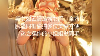 美女如云服装城女厕，全方位脸逼同框偸拍多位美眉方便，迷之操作的小姐姐揪阴毛