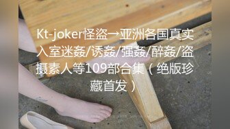 Kt-joker怪盜→亚洲各国真实入室迷姦/诱姦/强姦/醉姦/盗摄素人等109部合集（绝版珍藏首发）