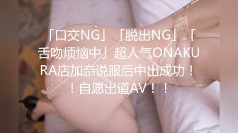 「口交NG」「脱出NG」「舌吻烦恼中」超人气ONAKURA店加奈说服后中出成功！！自愿出道AV！！