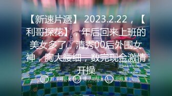 【新速片遞】 2023.2.22，【利哥探花】，年后回来上班的美女多了，清秀00后外围女神，胸大腰细，数完现金激情开操