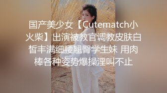 国产美少女【Cutematch小火柴】出演被教官调教皮肤白皙丰满细腰翘臀学生妹 用肉棒各种姿势爆操淫叫不止