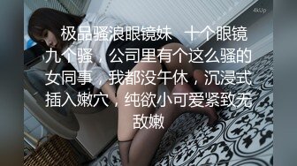 ✿极品骚浪眼镜妹✿十个眼镜九个骚，公司里有个这么骚的女同事，我都没午休，沉浸式插入嫩穴，纯欲小可爱紧致无敌嫩