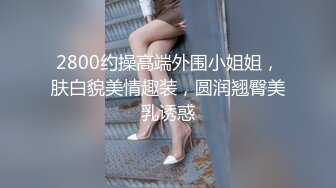 2800约操高端外围小姐姐，肤白貌美情趣装，圆润翘臀美乳诱惑