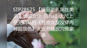 STP28675 【极品豪乳黑丝美穴】情欲女仆『Lisa』大尺上空无码私拍《性感女友没穿內裤超级色》大玩开腿扳穴做家事