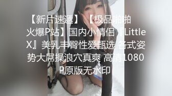 【新片速遞】 【极品啪啪❤️火爆P站】国内小情侣『LittleX』美乳丰臀性爱甄选 各式姿势大屌操浪穴真爽 高清1080P原版无水印 