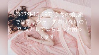 [307SHIC-197] うちの娘､家ではブラジャーを着けないので､父としてはちょっと困ってます…