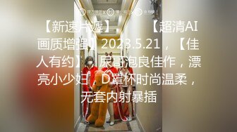 【新速片遞】 ⭐⭐⭐【超清AI画质增强】2023.5.21，【佳人有约】，尿哥泡良佳作，漂亮小少妇，D罩杯时尚温柔，无套内射暴插