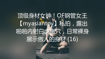 顶级身材女神！OF钢管女王【myasiantoy】私拍，露出啪啪内射白虎嫩穴，日常裸身展示傲人的身材 (16)