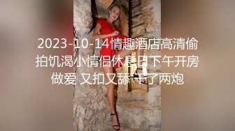 2023-10-14情趣酒店高清偷拍饥渴小情侣休息日下午开房做爱 又扣又舔 干了两炮